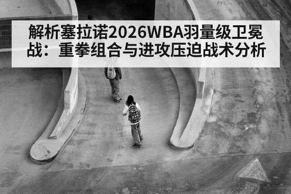 解析塞拉诺2026WBA羽量级卫冕战：重拳组合与进攻压迫战术分析