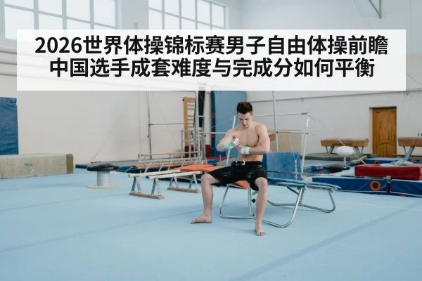 2026世界体操锦标赛男子自由体操前瞻 中国选手成套难度与完成分如何平衡